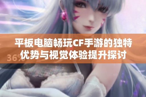 平板电脑畅玩CF手游的独特优势与视觉体验提升探讨