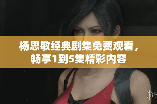 杨思敏经典剧集免费观看，畅享1到5集精彩内容
