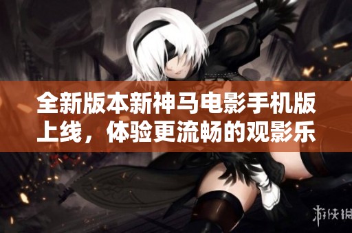 全新版本新神马电影手机版上线，体验更流畅的观影乐趣！