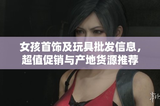 女孩首饰及玩具批发信息，超值促销与产地货源推荐