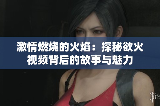 激情燃烧的火焰：探秘欲火视频背后的故事与魅力