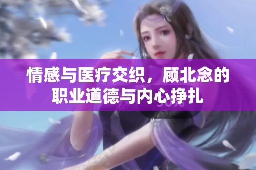 情感与医疗交织，顾北念的职业道德与内心挣扎