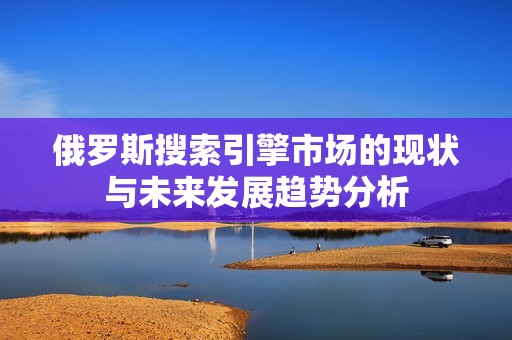 俄罗斯搜索引擎市场的现状与未来发展趋势分析