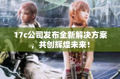 17c公司发布全新解决方案，共创辉煌未来！