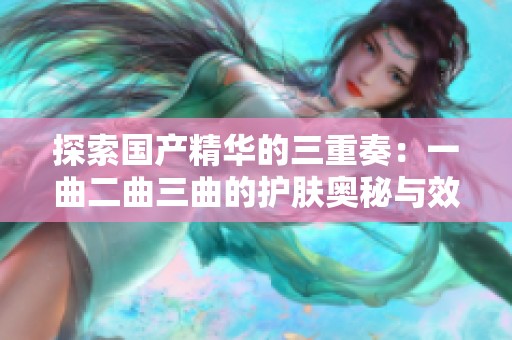 探索国产精华的三重奏：一曲二曲三曲的护肤奥秘与效果