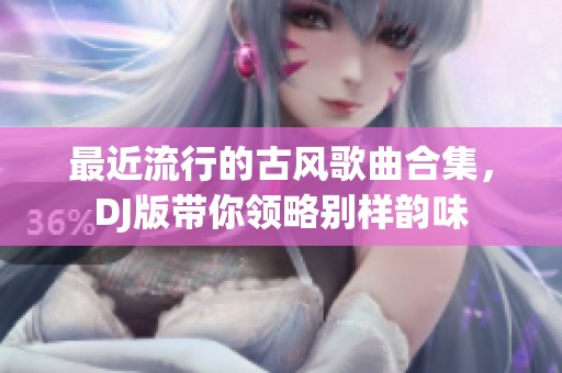 最近流行的古风歌曲合集，DJ版带你领略别样韵味