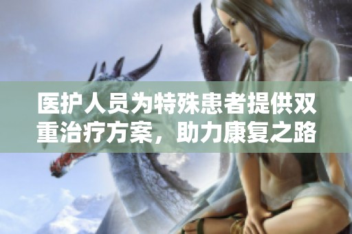 医护人员为特殊患者提供双重治疗方案，助力康复之路