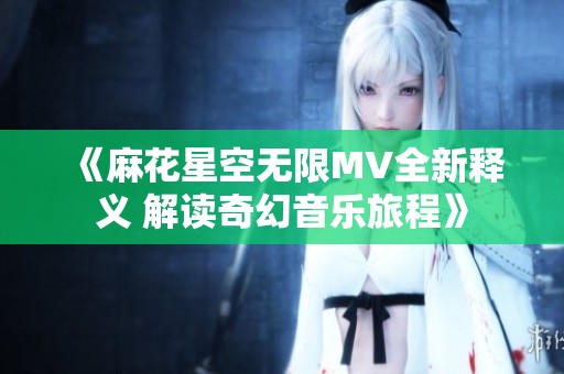 《麻花星空无限MV全新释义 解读奇幻音乐旅程》
