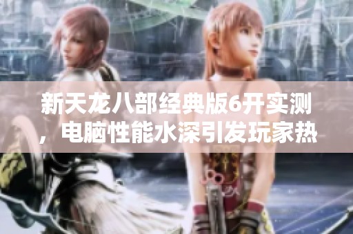 新天龙八部经典版6开实测，电脑性能水深引发玩家热议