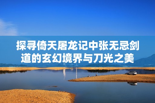 探寻倚天屠龙记中张无忌剑道的玄幻境界与刀光之美