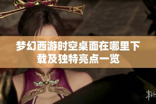 梦幻西游时空桌面在哪里下载及独特亮点一览
