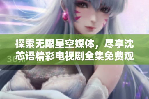 探索无限星空媒体，尽享沈芯语精彩电视剧全集免费观看
