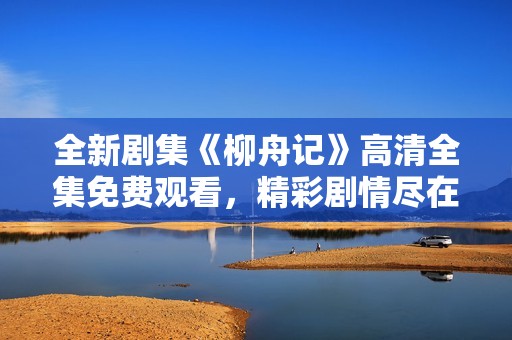 全新剧集《柳舟记》高清全集免费观看，精彩剧情尽在掌握！