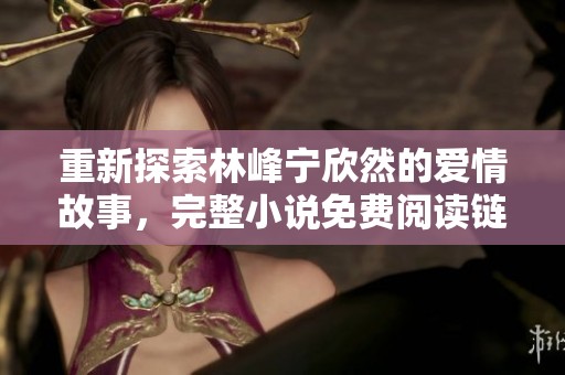 重新探索林峰宁欣然的爱情故事，完整小说免费阅读链接分享