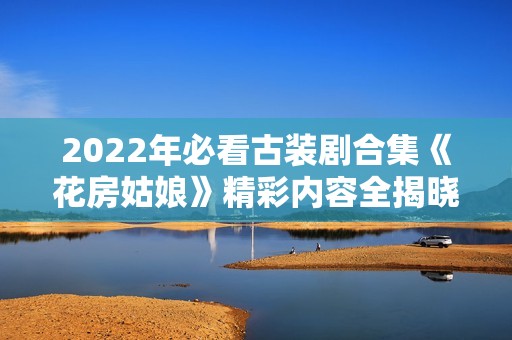 2022年必看古装剧合集《花房姑娘》精彩内容全揭晓