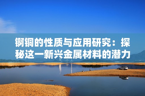 锕铜的性质与应用研究：探秘这一新兴金属材料的潜力