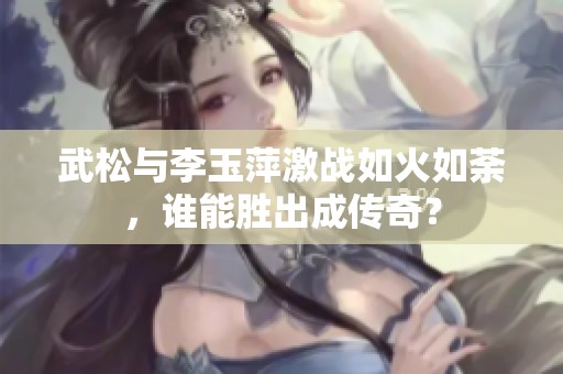 武松与李玉萍激战如火如荼，谁能胜出成传奇？