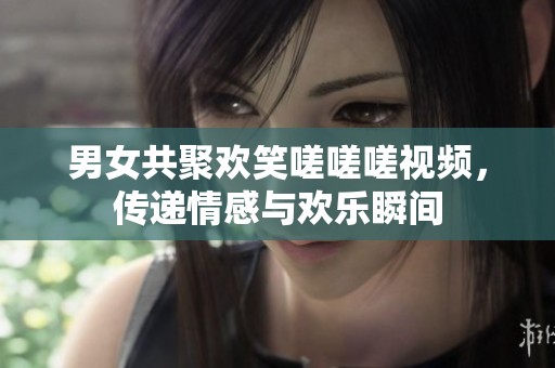 男女共聚欢笑嗟嗟嗟视频，传递情感与欢乐瞬间