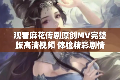 观看麻花传剧原创MV完整版高清视频 体验精彩剧情与音乐融合