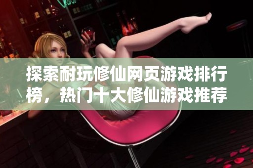 探索耐玩修仙网页游戏排行榜，热门十大修仙游戏推荐