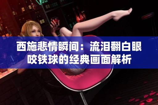 西施悲情瞬间：流泪翻白眼咬铁球的经典画面解析
