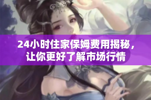24小时住家保姆费用揭秘，让你更好了解市场行情