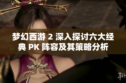 梦幻西游 2 深入探讨六大经典 PK 阵容及其策略分析