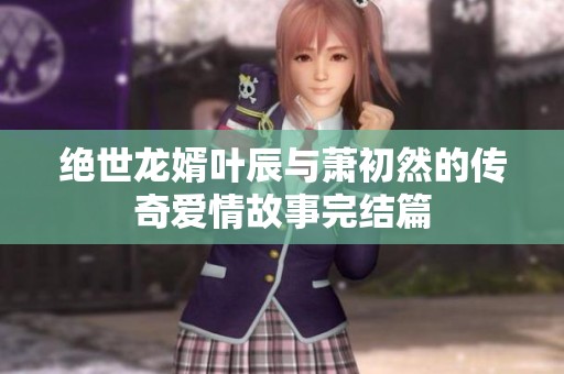 绝世龙婿叶辰与萧初然的传奇爱情故事完结篇
