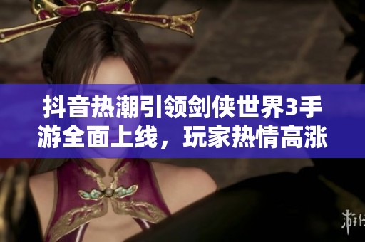 抖音热潮引领剑侠世界3手游全面上线，玩家热情高涨