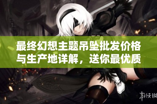 最终幻想主题吊坠批发价格与生产地详解，送你最优质选择