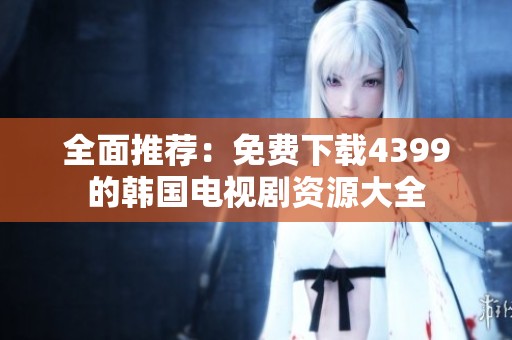 全面推荐：免费下载4399的韩国电视剧资源大全