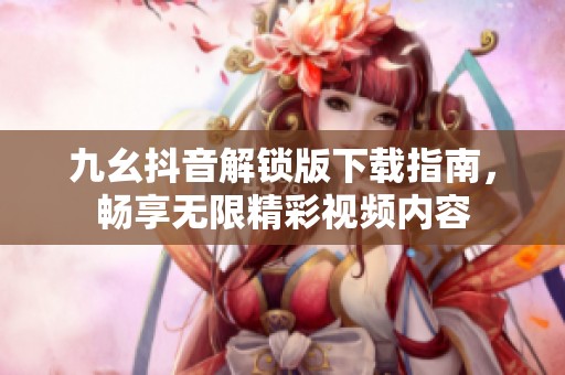 九幺抖音解锁版下载指南，畅享无限精彩视频内容