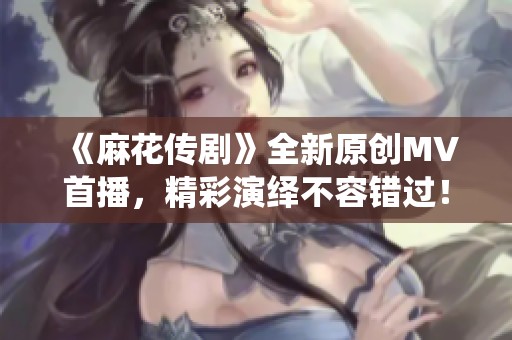 《麻花传剧》全新原创MV首播，精彩演绎不容错过！
