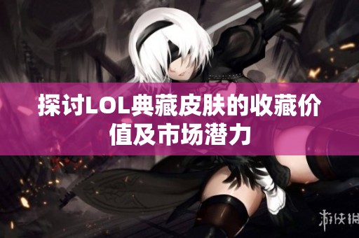 探讨LOL典藏皮肤的收藏价值及市场潜力