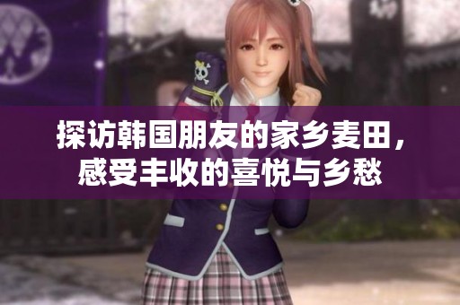 探访韩国朋友的家乡麦田，感受丰收的喜悦与乡愁