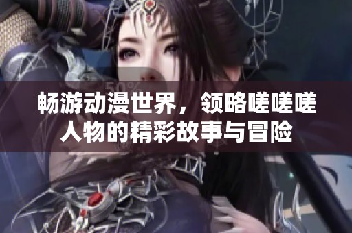 畅游动漫世界，领略嗟嗟嗟人物的精彩故事与冒险
