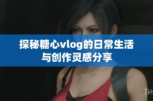 探秘糖心vlog的日常生活与创作灵感分享