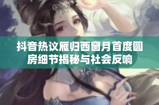 抖音热议雁归西窗月首度圆房细节揭秘与社会反响