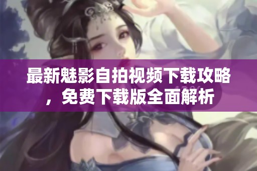 最新魅影自拍视频下载攻略，免费下载版全面解析