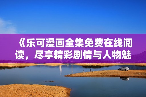 《乐可漫画全集免费在线阅读，尽享精彩剧情与人物魅力》