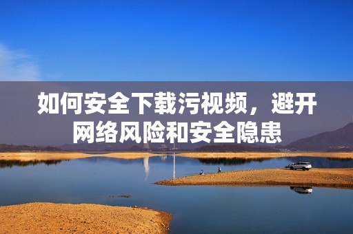 如何安全下载污视频，避开网络风险和安全隐患