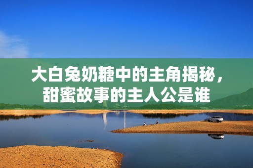 大白兔奶糖中的主角揭秘，甜蜜故事的主人公是谁