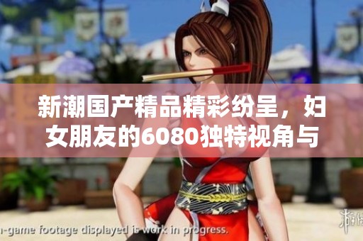 新潮国产精品精彩纷呈，妇女朋友的6080独特视角与体验