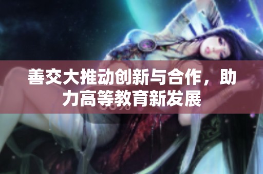 善交大推动创新与合作，助力高等教育新发展