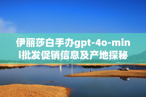 伊丽莎白手办gpt-4o-mini批发促销信息及产地探秘