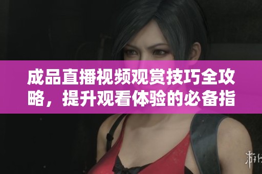 成品直播视频观赏技巧全攻略，提升观看体验的必备指南