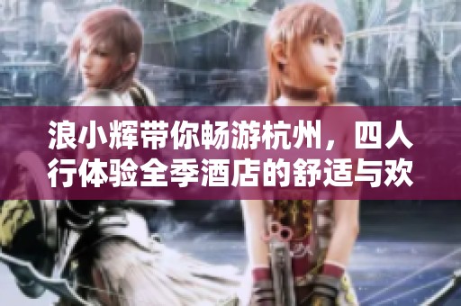 浪小辉带你畅游杭州，四人行体验全季酒店的舒适与欢乐