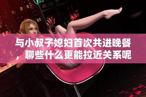 与小叔子媳妇首次共进晚餐，聊些什么更能拉近关系呢