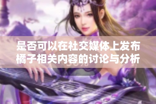 是否可以在社交媒体上发布橘子相关内容的讨论与分析