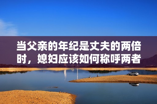 当父亲的年纪是丈夫的两倍时，媳妇应该如何称呼两者的关系